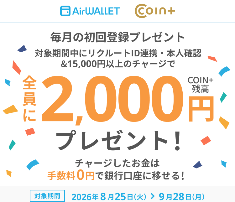 毎月の初回登録プレゼント 対象期間中にリクルートID連携・本人確認&15,000円以上のチャージで全員にCOIN+残高2,000円プレゼント！チャージしたお金は手数料0円で銀行口座に移せる！ 対象期間 2026年8月25日(火)～9月28日(月)