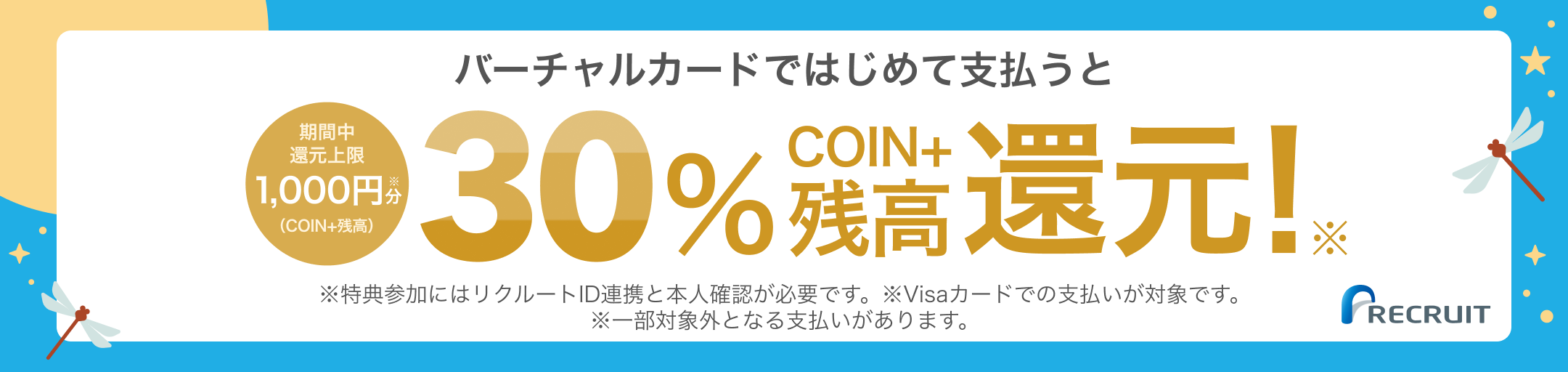 バーチャルカードではじめて支払うと期間中還元上限1,000円分(COIN+残高) 30%COIN+残高還元! ※特典参加にはリクルートID連携と本人確認が必要です。※Visaカードでの支払いが対象です。 ※一部対象外となる支払いがあります。