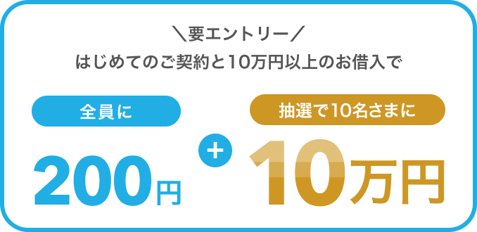 ＼要エントリー／ はじめてのご契約と10万円以上のお借入で全員に200円+抽選で10名さまに10万円