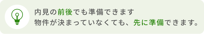 内見の前後でも準備できます 物件が決まっていなくても、先に準備できます。