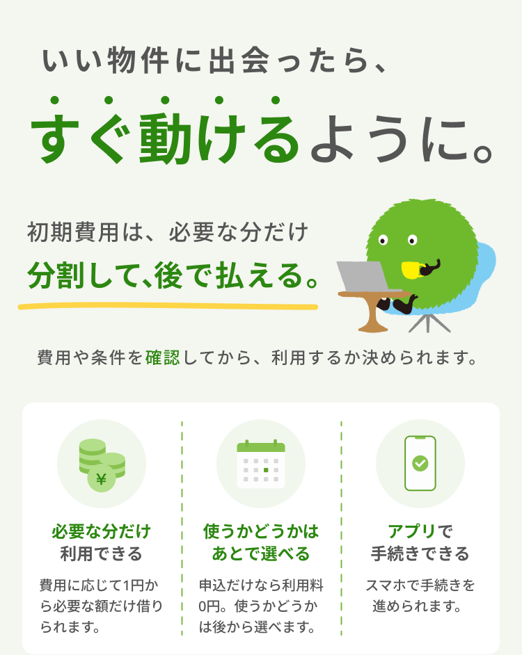 いい物件に出会ったら、すぐ動けるように。 初期費用は、必要な分だけ分割して、後で払える。 費用や条件を確認してから、利用するか決められます。1.必要な分だけ利用できる 費用に応じて1円から必要な額だけ借りられます。 2.使うかどうかはあとで選べる 申込だけなら利用料0円。使うかどうかは後から選べます。 3.アプリで手続きできる スマホで手続きを進められます。