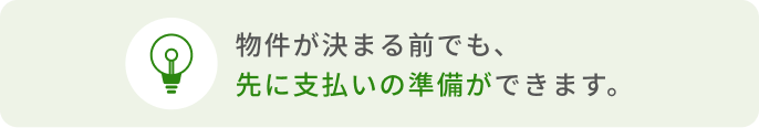 物件が決まる前でも、先に支払いの準備ができます。