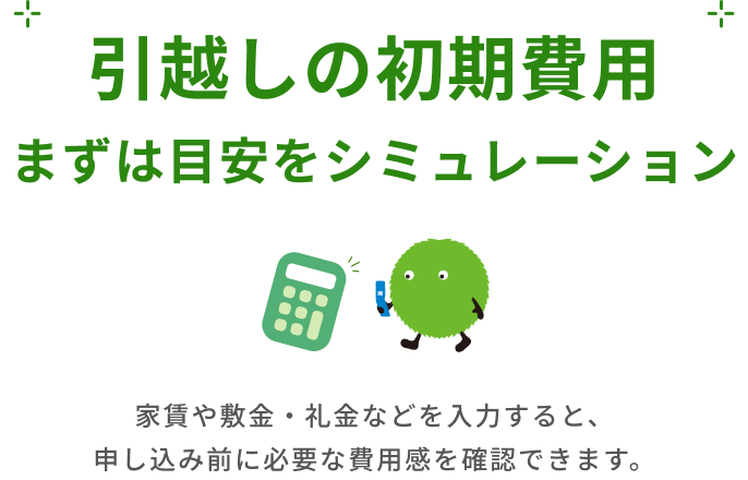 引越しの初期費用 まずは目安をシミュレーション 家賃や敷金・礼金などを入力すると、申し込み前に必要な費用感を確認できます。
