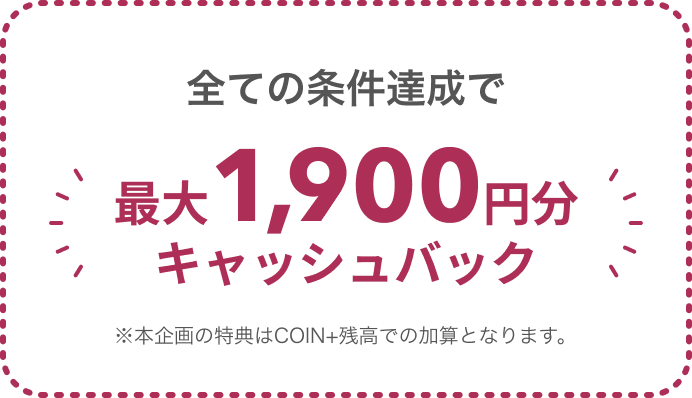 全ての条件達成で最大1,900円分キャッシュバック ※本企画の特典はCOIN+残高での加算となります。