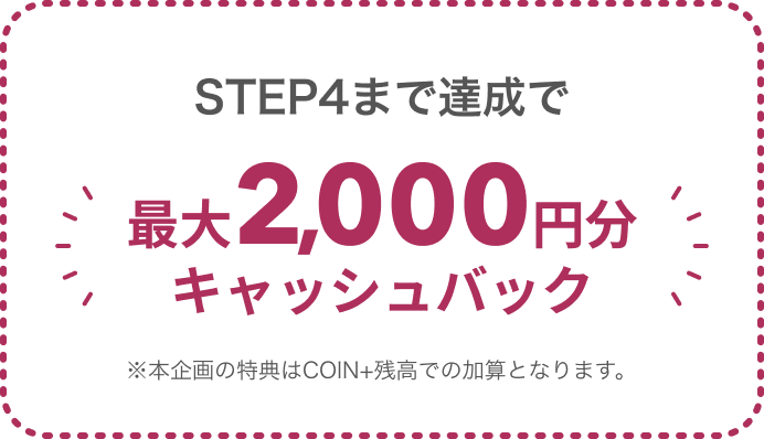 STEP4まで達成で最大2,000円分キャッシュバック ※本企画の特典はCOIN+残高での加算となります。