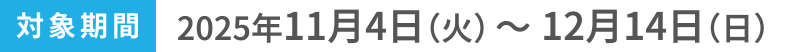 対象期間2025年11月4日(火)〜12月14日(日)