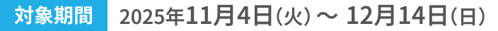 対象期間2025年11月4日(火)〜12月14日(日)