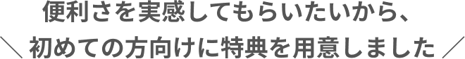 便利さを実感してもらいたいから、初めての方向けに特典を用意しました