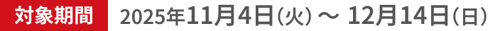 対象期間2025年11月4日(火)〜12月14日(日)