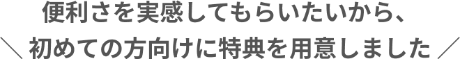 便利さを実感してもらいたいから、初めての方向けに特典を用意しました