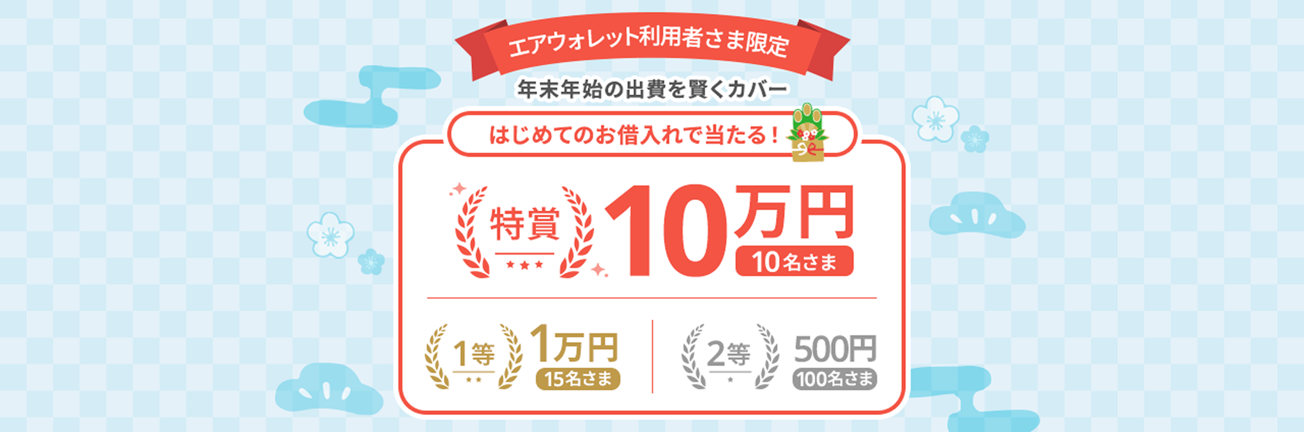 エアウォレット利用者さま限定 年末年始の出費を賢くカバー はじめてのお借入れで当たる！特賞10名さま10万円1等15名さま1万円2等100名さま500円