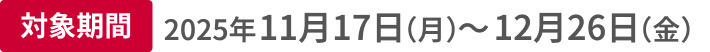 対象期間 2025年11月17日（月）〜12月26日（金）