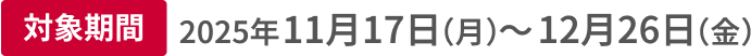 対象期間 2025年11月17日（月）〜12月26日（金）