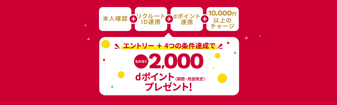 本人確認＋リクルートID連携＋dポイント連携＋10,000円以上のチャージ エントリー＋4つの条件達成でもれなく2,000dポイントプレゼント！