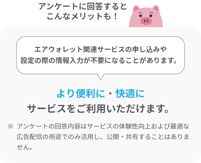 アンケートに回答するとこんなメリットも!エアウォレット関連サービスの申し込みや設定の際の情報入力が不要になることがあります。より便利に・快適にサービスをご利用いただけます。