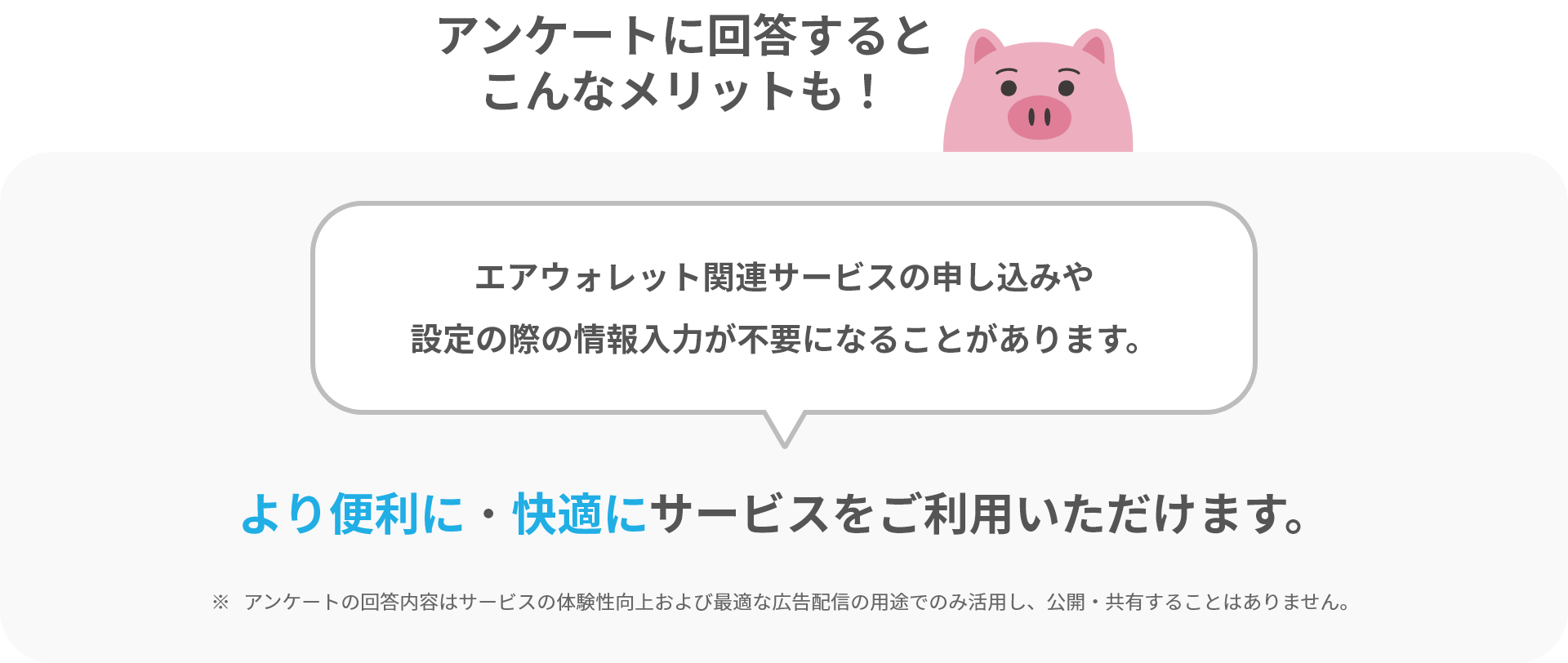 アンケートに回答するとこんなメリットも!エアウォレット関連サービスの申し込みや設定の際の情報入力が不要になることがあります。より便利に・快適にサービスをご利用いただけます。