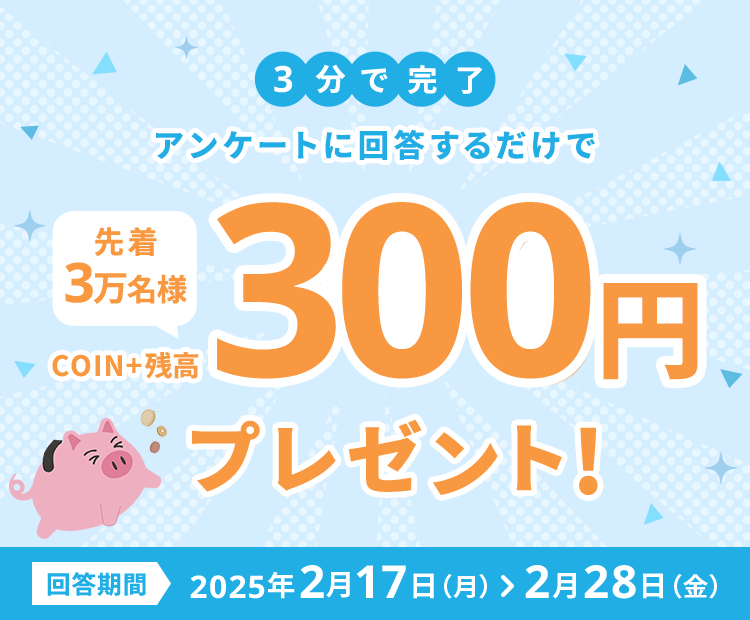 3分で完了アンケートに回答するだけで先着3万名様COIN+残高300円プレゼント!回答期間2025年2月17日（月）>2月28日（金）