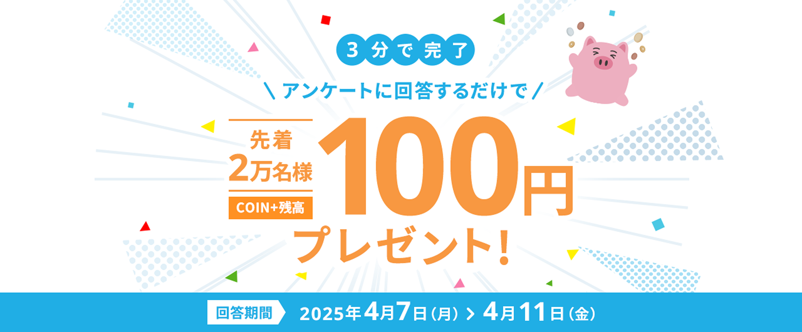 3分で完了アンケートに回答するだけで先着2万名様COIN+残高100円プレゼント!回答期間2025年4月7日（月）>4月11日（金）