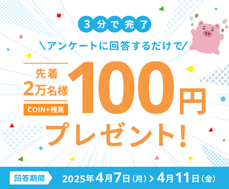 3分で完了アンケートに回答するだけで先着2万名様COIN+残高100円プレゼント!回答期間2025年4月7日（月）>4月11日（金）